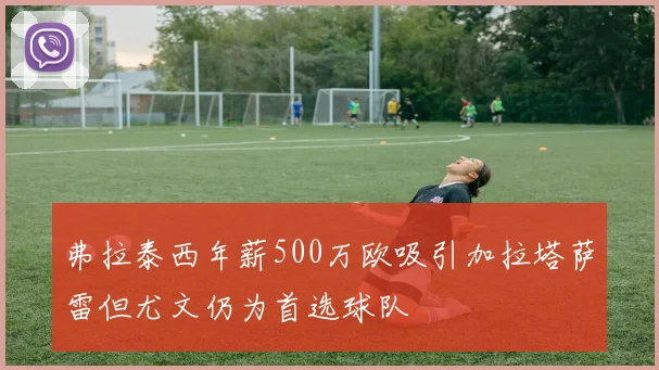 弗拉泰西年薪500万欧吸引加拉塔萨雷但尤文仍为首选球队