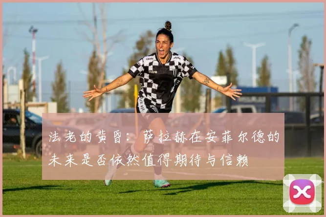 法老的黄昏：萨拉赫在安菲尔德的未来是否依然值得期待与信赖