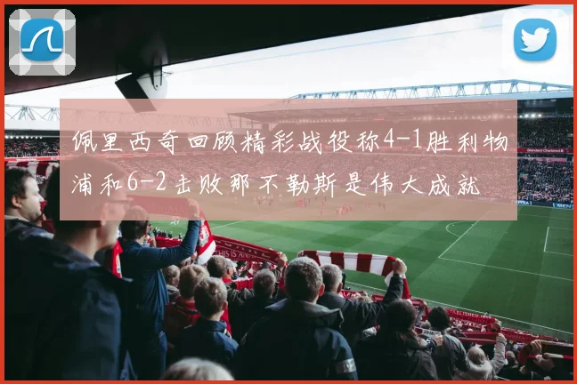 佩里西奇回顾精彩战役称4-1胜利物浦和6-2击败那不勒斯是伟大成就