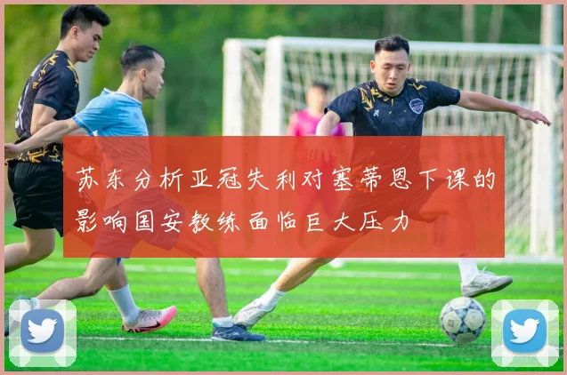苏东分析亚冠失利对塞蒂恩下课的影响国安教练面临巨大压力