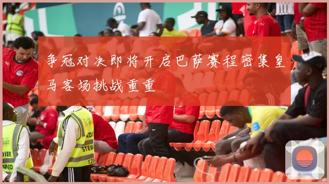争冠对决即将开启巴萨赛程密集皇马客场挑战重重
