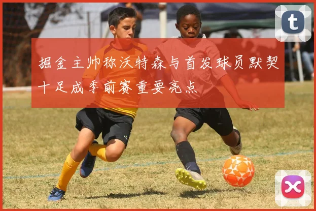 掘金主帅称沃特森与首发球员默契十足成季前赛重要亮点