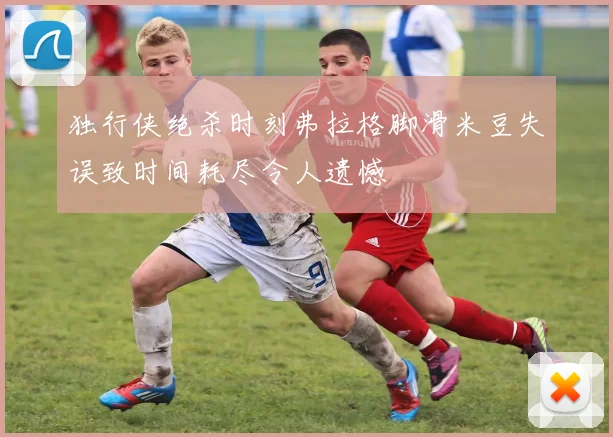 独行侠绝杀时刻弗拉格脚滑米豆失误致时间耗尽令人遗憾