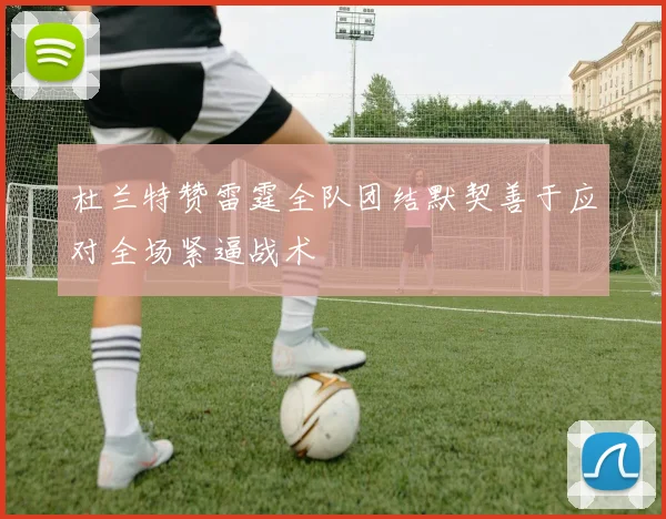 杜兰特赞雷霆全队团结默契善于应对全场紧逼战术