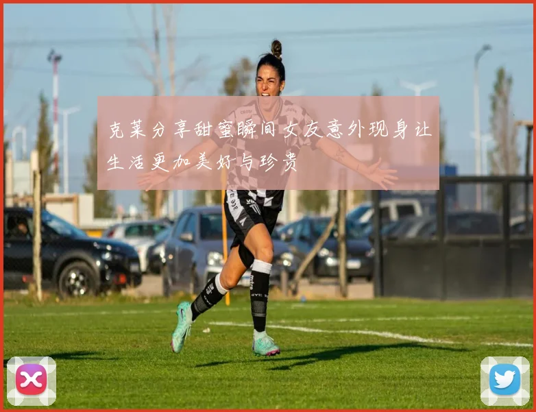 克莱分享甜蜜瞬间女友意外现身让生活更加美好与珍贵