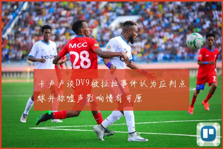 卡卢卢谈DV9被拉扯事件认为应判点球并称嘘声影响情有可原