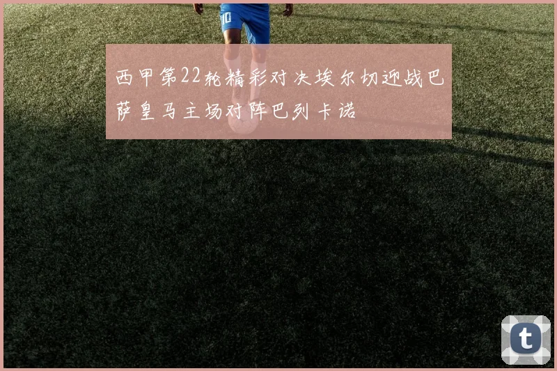 西甲第22轮精彩对决埃尔切迎战巴萨皇马主场对阵巴列卡诺