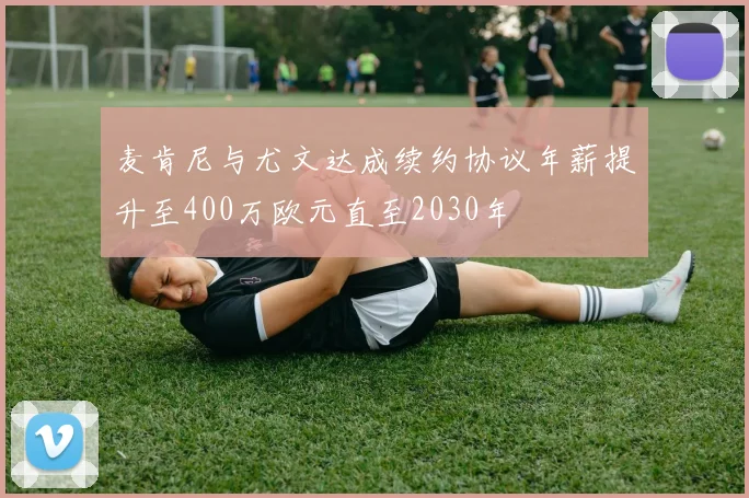 麦肯尼与尤文达成续约协议年薪提升至400万欧元直至2030年