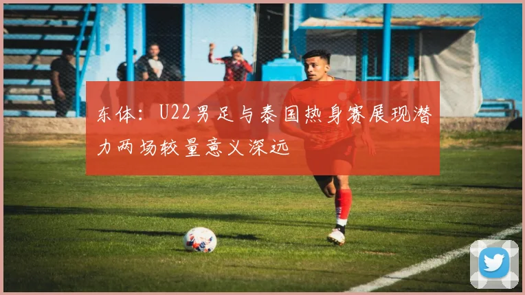东体：U22男足与泰国热身赛展现潜力两场较量意义深远
