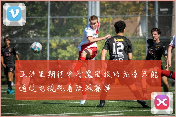 亚沙里期待学习魔笛技巧无奈只能通过电视观看欧冠赛事