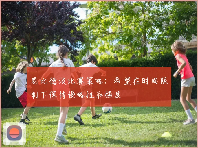 恩比德谈比赛策略：希望在时间限制下保持侵略性和强度