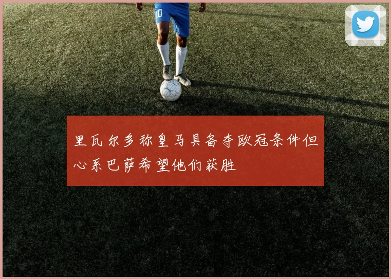 里瓦尔多称皇马具备夺欧冠条件但心系巴萨希望他们获胜