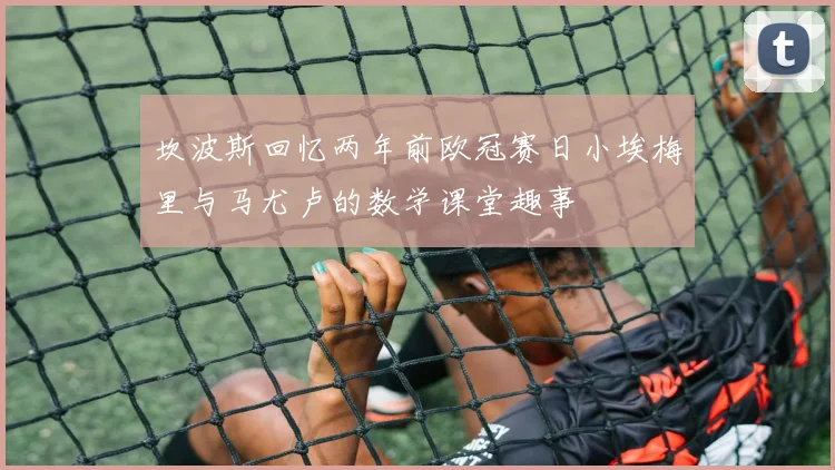 坎波斯回忆两年前欧冠赛日小埃梅里与马尤卢的数学课堂趣事