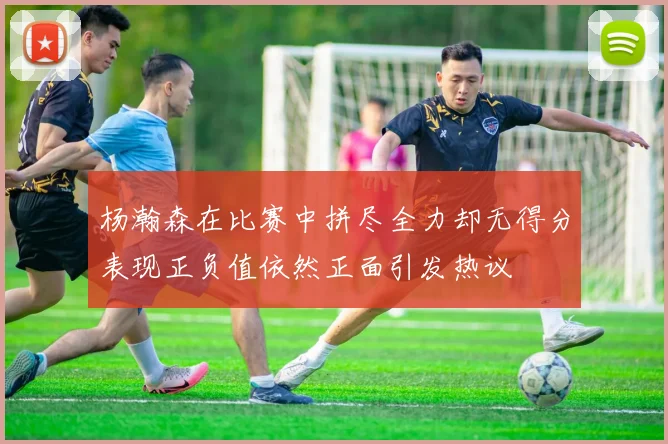 杨瀚森在比赛中拼尽全力却无得分表现正负值依然正面引发热议