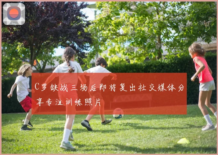 C罗缺战三场后即将复出社交媒体分享专注训练照片