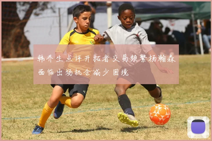 韩乔生点评开拓者交易频繁杨瀚森面临出场机会减少困境