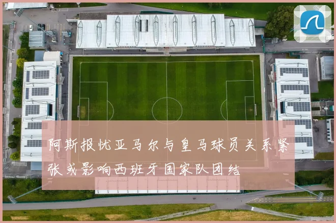 阿斯报忧亚马尔与皇马球员关系紧张或影响西班牙国家队团结
