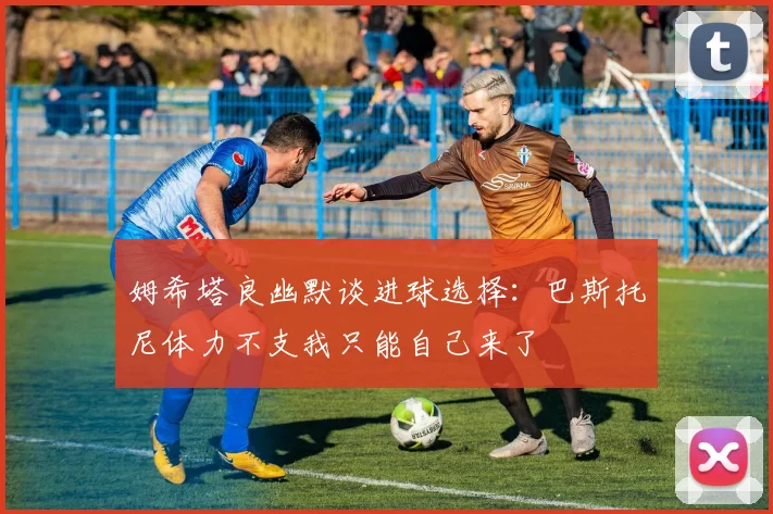 姆希塔良幽默谈进球选择:巴斯托尼体力不支我只能自己来了