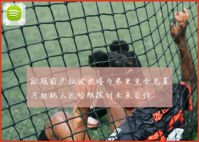 欧冠前夕拉波尔塔与弗里克会见莱万经纪人扎哈维探讨未来合作