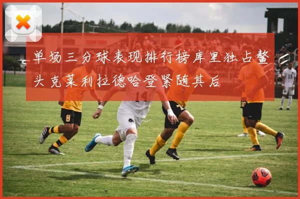单场三分球表现排行榜库里独占鳌头克莱利拉德哈登紧随其后