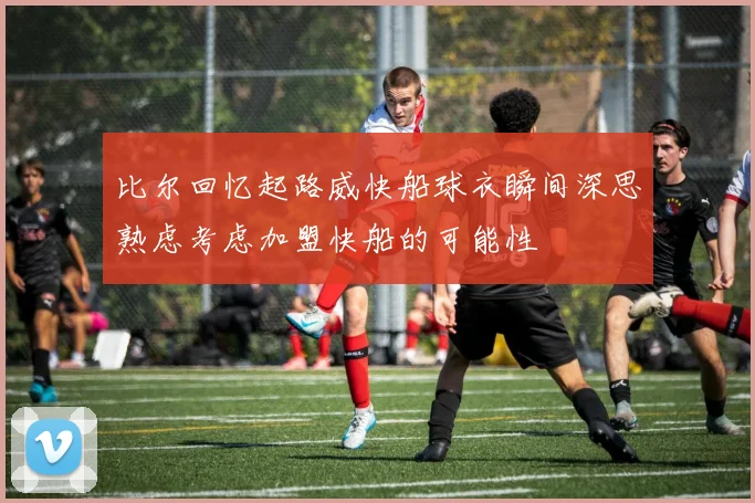 比尔回忆起路威快船球衣瞬间深思熟虑考虑加盟快船的可能性