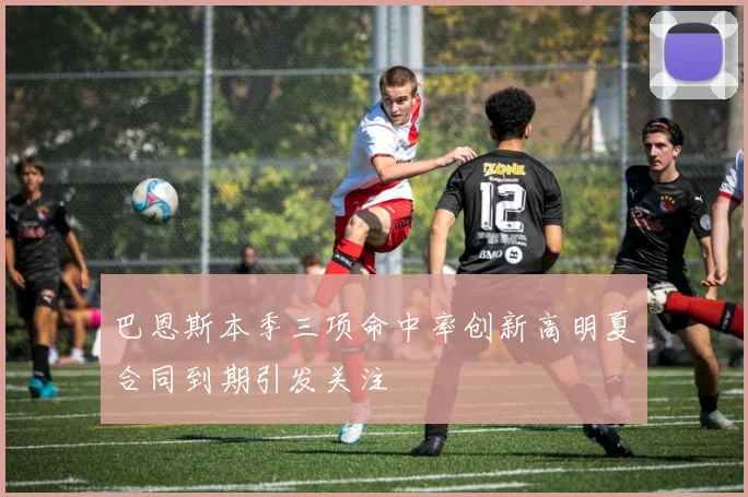 巴恩斯本季三项命中率创新高明夏合同到期引发关注