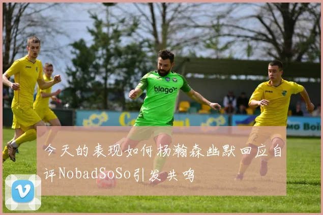 今天的表现如何杨瀚森幽默回应自评NobadSoSo引发共鸣