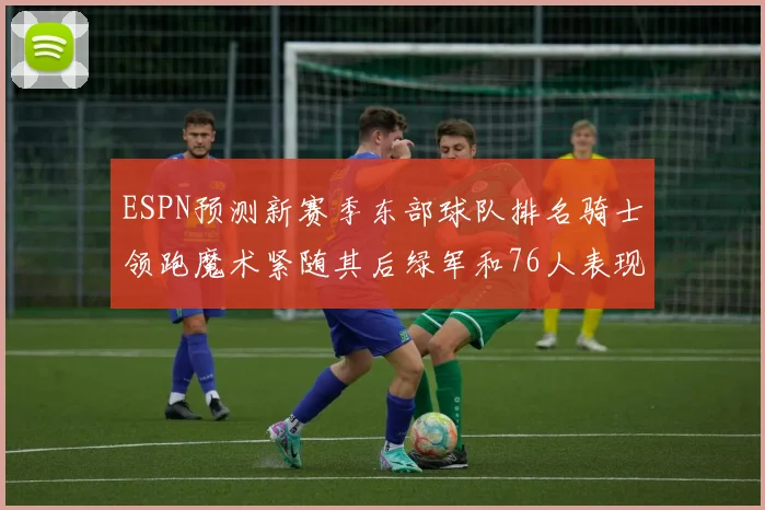 ESPN预测新赛季东部球队排名骑士领跑魔术紧随其后绿军和76人表现各异