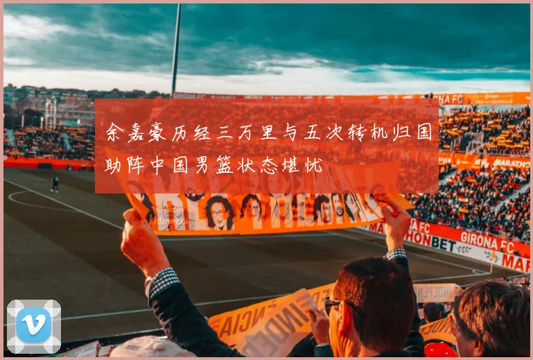 余嘉豪历经三万里与五次转机归国助阵中国男篮状态堪忧