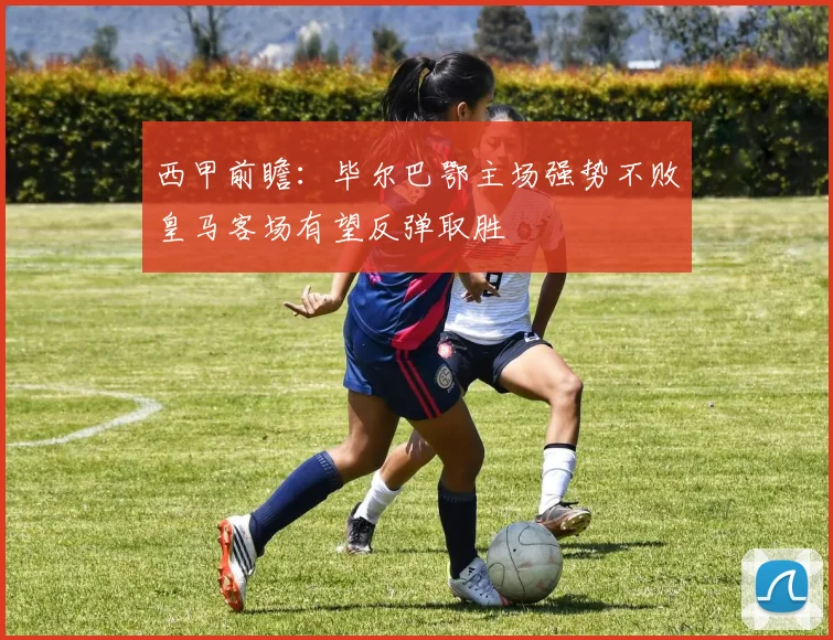 西甲前瞻：毕尔巴鄂主场强势不败皇马客场有望反弹取胜