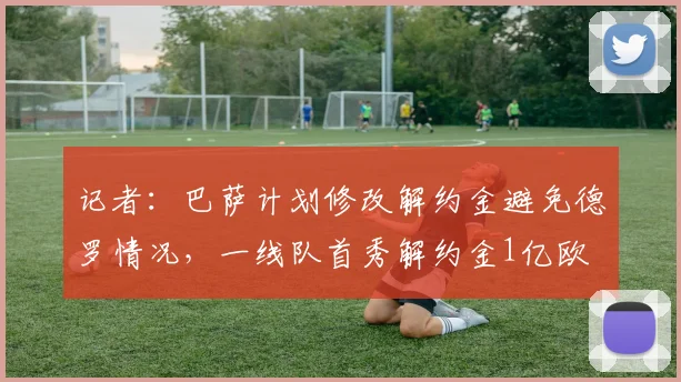 记者:巴萨计划修改解约金避免德罗情况,一线队首秀解约金1亿欧