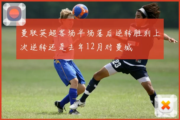 曼联英超客场半场落后逆转胜利上次逆转还是去年12月对曼城
