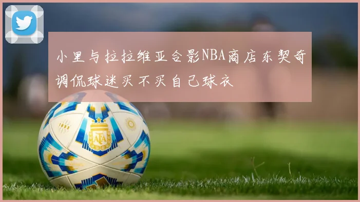 小里与拉拉维亚合影NBA商店东契奇调侃球迷买不买自己球衣