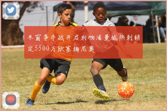 冬窗争夺战开启利物浦曼城热刺锁定5500万欧塞梅尼奥