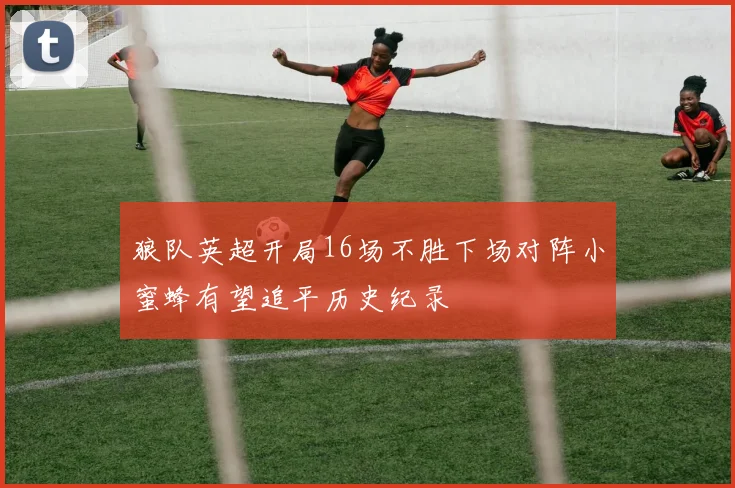 狼队英超开局16场不胜下场对阵小蜜蜂有望追平历史纪录