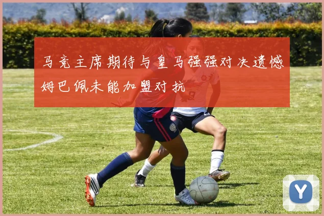 马竞主席期待与皇马强强对决遗憾姆巴佩未能加盟对抗