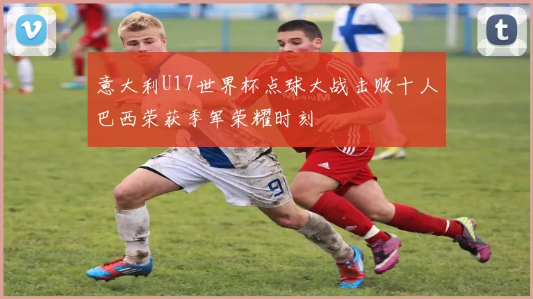 意大利U17世界杯点球大战击败十人巴西荣获季军荣耀时刻