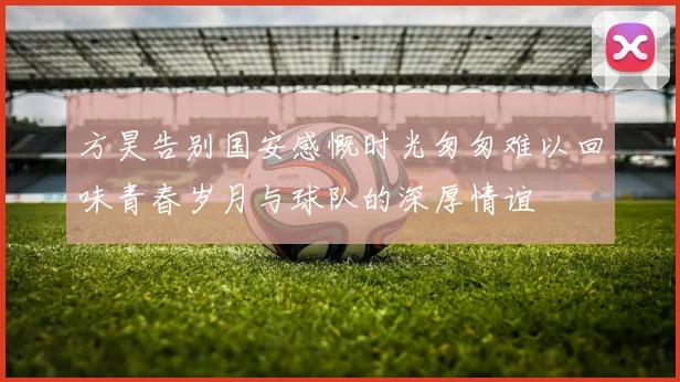 方昊告别国安感慨时光匆匆难以回味青春岁月与球队的深厚情谊