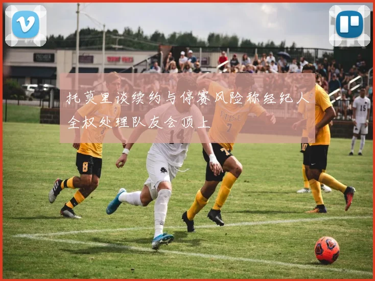 托莫里谈续约与停赛风险称经纪人全权处理队友会顶上