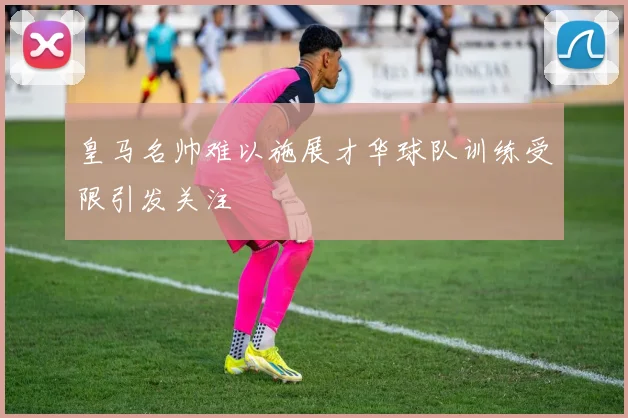 皇马名帅难以施展才华球队训练受限引发关注