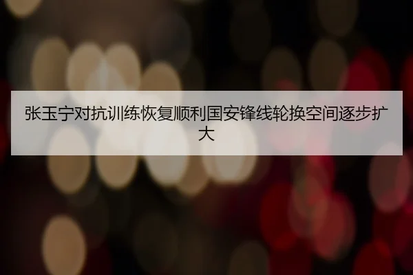 张玉宁对抗训练恢复顺利国安锋线轮换空间逐步扩大